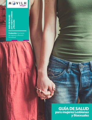GUÍA DE SALUD
para mujeres Lesbianas
y Bisexuales
GUÍADESALUD
paramujeresLesbianas
yBisexuales
Producción: Movimiento
de integración y liberación
homosexual.
 