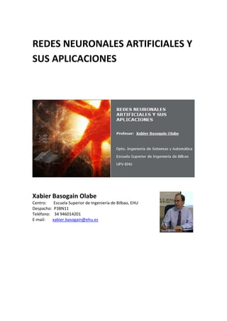  
REDES NEURONALES ARTIFICIALES Y 
SUS APLICACIONES 
 
 
 
 
 
Xabier Basogain Olabe 
Centro:       Escuela Superior de Ingeniería de Bilbao, EHU      
Despacho:  P3BN11   
Teléfono:    34 946014201   
E‐mail:       xabier.basogain@ehu.es 
 
 
 
 