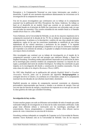 Tema 1.- Introducción a la Computación Neuronal 
Perceptron y la Computación Neuronal no eran temas interesantes que estudiar y 
desarrollar. A partir de este momento descendieron drásticamente las inversiones en la 
investigación de la computación neuronal. 
Uno de los pocos investigadores que continuaron con su trabajo en la computación 
neuronal tras la publicación del libro Perceptrons fue James Anderson. Su trabajo se 
basó en el desarrollo de un modelo lineal que consiste en un modelo asociativo 
distribuido basado en el principio de Hebb (las conexiones son reforzadas cada vez que 
son activadas las neuronas). Una versión extendida de este modelo lineal es el llamado 
modelo Brain-State-in- a Box (BSB). 
Teuvo Kohonen, de la Universidad de Helsinki, es uno de los mayores impulsores de la 
computación neuronal de la década de los 70. De su trabajo de investigación destacan 
dos aportaciones: la primera es la descripción y análisis de una clase grande de reglas 
adaptativas, reglas en las que las conexiones ponderadas se modifican de una forma 
dependiente de los valores anteriores y posteriores de las sinapsis. Y la segunda 
aportación es el principio de aprendizaje competitivo en el que los elementos compiten 
por responder a un estímulo de entrada, y el ganador se adapta él mismo para responder 
con mayor efecto al estímulo. 
Otro investigador que continuó con su trabajo de investigación en el mundo de la 
computación neuronal a pesar del mal presagio que indicaron Minsky y Papert fue 
Stephen Grossberg. Grossberg estaba especialmente interesado en la utilización de datos 
de la neurología para construir modelos de computación neuronal. La mayoría de sus 
reglas y postulados derivaron de estudios fisiológicos. Su trabajo ha constituido un gran 
impulso en la investigación del diseño y construcción de modelos neuronales. Una de 
estas clases de redes es la Adaptive Resonance Theory (ART). 
En 1982 John Hopfield con la publicación del artículo Hopfield Model o Crossbar 
Associative Network, junto con la invención del algoritmo Backpropagation se 
consiguió devolver el interés y la confianza en el fascinante campo de la computación 
neuronal tras dos décadas de casi absoluta inactividad y desinterés. 
Hopfield presenta un sistema de computación neuronal consistente en elementos 
procesadores interconectados que buscan y tienden a un mínimo de energía. Esta red 
con este tipo de función de energía y mecanismo de respuesta no es mas que un caso de 
la clase genérica de redes que consideró Grossberg. 
Investigación de hoy en día.- 
Existen muchos grupos con sede en diferentes universidades de todo el mundo que están 
realizando trabajos de investigación en el área de las redes neuronales artificiales. Cada 
grupo tiene diferente énfasis y motivación con los neurólogos, psicólogos del 
conocimiento, físicos, programadores y matemáticos. Todos ellos ofrecen nuevos 
puntos de vista e intuiciones en esta área de la técnica. 
Grossberg continua trabajando en compañía de Carpenter en la Universidad de Boston, 
mientras Teuvo Kohonen está en la Universidad de Helsinki. Uno de los mayores 
Curso: Redes Neuronales Artificiales y sus Aplicaciones © Xabier Basogain Olabe 8 
 