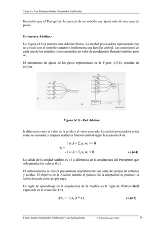 Tema 4.- Las Primeras Redes Neuronales Artificiales 
limitación que el Perceptron: la carencia de un método que ajuste más de una capa de 
pesos. 
Estructura Adaline.- 
La Figura (4.5.a) muestra una Adaline básica. La unidad procesadora representada por 
un círculo con el símbolo sumatorio implementa una función umbral. Las conexiones de 
cada una de las entradas tienen asociadas un valor de ponderación llamado también peso 
wi. 
El mecanismo de ajuste de los pesos representado en la Figura (4.5.b), consiste en 
utilizar 
Figura (4.5) - Red Adaline. 
la diferencia entre el valor de la salida y el valor esperado. La unidad procesadora actúa 
como un sumador y después realiza la función umbral según la ecuación (4.4) 
1 si S = Σi ai wi >= 0 
xj = 
-1 si S = Σi ai wi < 0 ec.(4.4) 
La salida de la unidad Adaline es ±1 a diferencia de la arquitectura del Perceptron que 
sólo permite los valores 0 y 1. 
El entrenamiento se realiza presentando repetidamente una serie de parejas de entradas 
y salidas. El objetivo de la Adaline durante el proceso de la adaptación es producir la 
salida deseada como propia suya. 
La regla de aprendizaje en la arquitectura de la Adaline es la regla de Widrow-Hoff 
expresada en la ecuación (4.5) 
Δwi = η ai (t * x) ec.(4.5) 
Curso: Redes Neuronales Artificiales y sus Aplicaciones © Xabier Basogain Olabe 26 
 