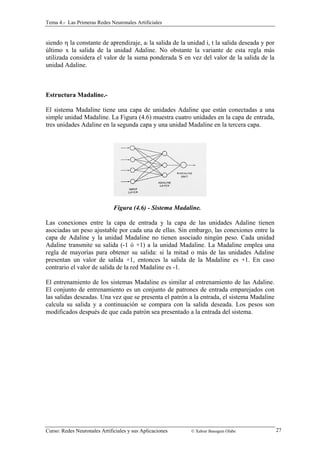 Tema 4.- Las Primeras Redes Neuronales Artificiales 
siendo η la constante de aprendizaje, ai la salida de la unidad i, t la salida deseada y por 
último x la salida de la unidad Adaline. No obstante la variante de esta regla más 
utilizada considera el valor de la suma ponderada S en vez del valor de la salida de la 
unidad Adaline. 
Estructura Madaline.- 
El sistema Madaline tiene una capa de unidades Adaline que están conectadas a una 
simple unidad Madaline. La Figura (4.6) muestra cuatro unidades en la capa de entrada, 
tres unidades Adaline en la segunda capa y una unidad Madaline en la tercera capa. 
Figura (4.6) - Sistema Madaline. 
Las conexiones entre la capa de entrada y la capa de las unidades Adaline tienen 
asociadas un peso ajustable por cada una de ellas. Sin embargo, las conexiones entre la 
capa de Adaline y la unidad Madaline no tienen asociado ningún peso. Cada unidad 
Adaline transmite su salida (-1 ó +1) a la unidad Madaline. La Madaline emplea una 
regla de mayorías para obtener su salida: si la mitad o más de las unidades Adaline 
presentan un valor de salida +1, entonces la salida de la Madaline es +1. En caso 
contrario el valor de salida de la red Madaline es -1. 
El entrenamiento de los sistemas Madaline es similar al entrenamiento de las Adaline. 
El conjunto de entrenamiento es un conjunto de patrones de entrada emparejados con 
las salidas deseadas. Una vez que se presenta el patrón a la entrada, el sistema Madaline 
calcula su salida y a continuación se compara con la salida deseada. Los pesos son 
modificados después de que cada patrón sea presentado a la entrada del sistema. 
Curso: Redes Neuronales Artificiales y sus Aplicaciones © Xabier Basogain Olabe 27 
 