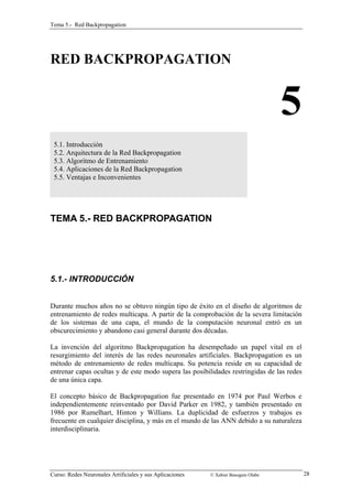 Tema 5.- Red Backpropagation 
RED BACKPROPAGATION 
5 
5.1. Introducción 
5.2. Arquitectura de la Red Backpropagation 
5.3. Algoritmo de Entrenamiento 
5.4. Aplicaciones de la Red Backpropagation 
5.5. Ventajas e Inconvenientes 
TEMA 5.- RED BACKPROPAGATION 
5.1.- INTRODUCCIÓN 
Durante muchos años no se obtuvo ningún tipo de éxito en el diseño de algoritmos de 
entrenamiento de redes multicapa. A partir de la comprobación de la severa limitación 
de los sistemas de una capa, el mundo de la computación neuronal entró en un 
obscurecimiento y abandono casi general durante dos décadas. 
La invención del algoritmo Backpropagation ha desempeñado un papel vital en el 
resurgimiento del interés de las redes neuronales artificiales. Backpropagation es un 
método de entrenamiento de redes multicapa. Su potencia reside en su capacidad de 
entrenar capas ocultas y de este modo supera las posibilidades restringidas de las redes 
de una única capa. 
El concepto básico de Backpropagation fue presentado en 1974 por Paul Werbos e 
independientemente reinventado por David Parker en 1982, y también presentado en 
1986 por Rumelhart, Hinton y Willians. La duplicidad de esfuerzos y trabajos es 
frecuente en cualquier disciplina, y más en el mundo de las ANN debido a su naturaleza 
interdisciplinaria. 
Curso: Redes Neuronales Artificiales y sus Aplicaciones © Xabier Basogain Olabe 28 
 