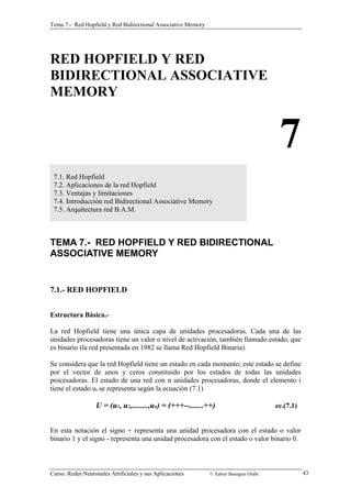 Tema 7.- Red Hopfield y Red Bidirectional Associative Memory 
RED HOPFIELD Y RED 
BIDIRECTIONAL ASSOCIATIVE 
MEMORY 
7 
7.1. Red Hopfield 
7.2. Aplicaciones de la red Hopfield 
7.3. Ventajas y limitaciones 
7.4. Introducción red Bidirectional Associative Memory 
7.5. Arquitectura red B.A.M. 
TEMA 7.- RED HOPFIELD Y RED BIDIRECTIONAL 
ASSOCIATIVE MEMORY 
7.1.- RED HOPFIELD 
Estructura Básica.- 
La red Hopfield tiene una única capa de unidades procesadoras. Cada una de las 
unidades procesadoras tiene un valor o nivel de activación, también llamado estado, que 
es binario (la red presentada en 1982 se llama Red Hopfield Binaria). 
Se considera que la red Hopfield tiene un estado en cada momento; este estado se define 
por el vector de unos y ceros constituido por los estados de todas las unidades 
procesadoras. El estado de una red con n unidades procesadoras, donde el elemento i 
tiene el estado ui se representa según la ecuación (7.1) 
U = (u1, u2,........,un) = (+++--.......++) ec.(7.1) 
En esta notación el signo + representa una unidad procesadora con el estado o valor 
binario 1 y el signo - representa una unidad procesadora con el estado o valor binario 0. 
Curso: Redes Neuronales Artificiales y sus Aplicaciones © Xabier Basogain Olabe 43 
 