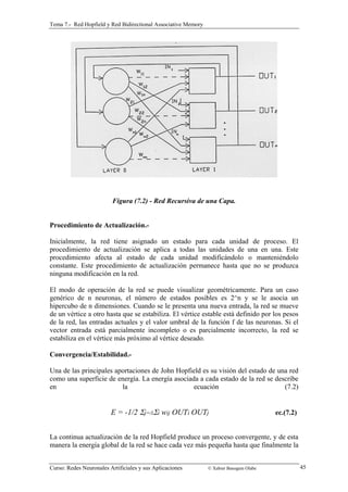 Tema 7.- Red Hopfield y Red Bidirectional Associative Memory 
Figura (7.2) - Red Recursiva de una Capa. 
Procedimiento de Actualización.- 
Inicialmente, la red tiene asignado un estado para cada unidad de proceso. El 
procedimiento de actualización se aplica a todas las unidades de una en una. Este 
procedimiento afecta al estado de cada unidad modificándolo o manteniéndolo 
constante. Este procedimiento de actualización permanece hasta que no se produzca 
ninguna modificación en la red. 
El modo de operación de la red se puede visualizar geométricamente. Para un caso 
genérico de n neuronas, el número de estados posibles es 2^n y se le asocia un 
hipercubo de n dimensiones. Cuando se le presenta una nueva entrada, la red se mueve 
de un vértice a otro hasta que se estabiliza. El vértice estable está definido por los pesos 
de la red, las entradas actuales y el valor umbral de la función f de las neuronas. Si el 
vector entrada está parcialmente incompleto o es parcialmente incorrecto, la red se 
estabiliza en el vértice más próximo al vértice deseado. 
Convergencia/Estabilidad.- 
Una de las principales aportaciones de John Hopfield es su visión del estado de una red 
como una superficie de energía. La energía asociada a cada estado de la red se describe 
en la ecuación (7.2) 
E = -1/2 Σj=/i Σi wij OUTi OUTj ec.(7.2) 
La continua actualización de la red Hopfield produce un proceso convergente, y de esta 
manera la energía global de la red se hace cada vez más pequeña hasta que finalmente la 
Curso: Redes Neuronales Artificiales y sus Aplicaciones © Xabier Basogain Olabe 45 
 