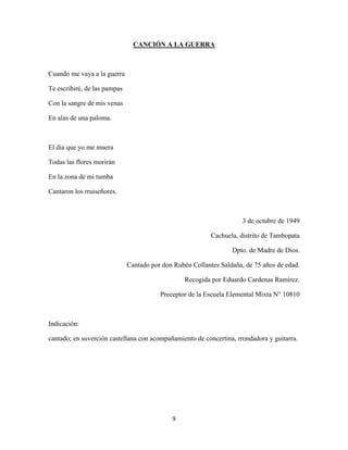 9
CANCIÓN A LA GUERRA
Cuando me vaya a la guerra
Te escribiré, de las pampas
Con la sangre de mis venas
En alas de una paloma.
El día que yo me muera
Todas las flores morirán
En la zona de mi tumba
Cantaron los rruiseñores.
3 de octubre de 1949
Cachuela, distrito de Tambopata
Dpto. de Madre de Dios.
Cantado por don Rubén Collantes Saldaña, de 75 años de edad.
Recogida por Eduardo Cardenas Ramírez.
Preceptor de la Escuela Elemental Mixta N° 10810
Indicación:
cantado; en suverción castellana con acompañamiento de concertina, rrondadora y guitarra.
 