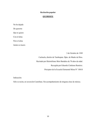 10
Recitación popular
QUERERTE
No he dejado
De quererte
Que te quiero
Con el alma
Pero el alma
Jamás se muere.
3 de Octubre de 1949
Cachuela, distrito de Tambopata. Dpto. de Madre de Dios.
Recitado por Deimitiliano Mori Bardales de 70 años de edad.
Recogida por Eduardo Cárdenas Ramírez.
Preceptor de la Escuela Elemental Mista N° 10810
Indicación:
Sólo se recita; en suverción Castellana. Sin acompañamiento de ninguna clase de música.
 