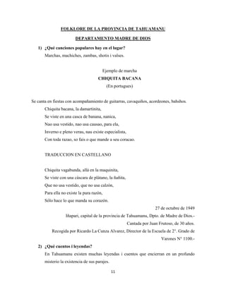 11
FOLKLORE DE LA PROVINCIA DE TAHUAMANU
1) ¿Qué canciones populares hay en el lugar?
DEPARTAMENTO MADRE DE DIOS
Marchas, machiches, zambas, shotis i valses.
Ejemplo de marcha
CHIQUITA BACANA
(En portugues)
Se canta en fiestas con acompañamiento de guitarras, cavaquiños, acordeones, bahshos.
Chiquita bacana, la damartinita,
Se viste en una casca de banana, nanica,
Nao usa vestido, nao usa causao, para ela,
Inverno e pleno verau, nau existe especialista,
Con toda razao, so fais o que mande a seu coracao.
TRADUCCION EN CASTELLANO
Chiquita vagabunda, allá en la maquinita,
Se viste con una cáscara de plátano, la ñañita,
Que no usa vestido, que no usa calzón,
Para ella no existe la pura razón,
Sólo hace lo que manda su corazón.
27 de octubre de 1949
Iñapari, capital de la provincia de Tahuamanu, Dpto. de Madre de Dios.-
Cantada por Juan Frutoso, de 30 años.
Recogida por Ricardo La Cunza Alvarez, Director de la Escuela de 2°. Grado de
Varones N° 1100.-
2) ¿Qué cuentos i leyendas?
En Tahuamanu existen muchas leyendas i cuentos que encierran en un profundo
misterio la existencia de sus parajes.
 