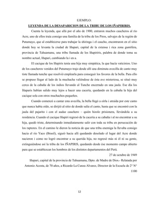 12
EJEMPLO:
Cuenta la leyenda, que allá por el año de 1900, entraron muchos caucheros al río
Acre, uno de ellos traía consigo una familia de la tribu de los Piros, salvajes de la región de
Putumayo, que al establecerse para trabajar la shiringa i el caucho, encontraron en el sitio
donde hoy se levanta la ciudad de Iñapari, capital de la extensa i rica zona gumífera,
provincia de Tahuamanu, una tribu llamada de los Iñapiriris, palabra de donde toma su
nombre actual, Iñapari, cambiando la i en a.
LEYENDA DE LA DESAPARICION DE LA TRIBU DE LOS IÑAPIRIRIS.
El cacique de los Iñapiris tenía una hija muy simpática, la que hacía vaticinios. Uno
de los caucheros venidos del Putumayo trajo desde allí una diminuta avecilla de canto muy
tiste llamada tunche que resolvió emplearla para conseguir los favores de la bella. Para ello
se propuso llegar al lado de la muchacha valiéndose de ésta ave misteriosa, se situó muy
cerca de la cabaña de los indios llevando al Tunche encerrado en una jaula. Ese día los
Iñaparis habían salido muy lejos a hacer una cacería, quedando en la cabaña la hija del
cacique sola con otros muchachos pequeños.
Cuando comenzó a cantar esta avecilla, la bella llegó a oírla i atraída por este canto
que nunca había oído, se dirijió al sitio de donde salía el canto, hasta que se encontró con la
jaula del pajarito i con el audaz cauchero – quién hizolo prisionera, llevándola a su
residencia. Cuando el cacique Iñapiri regresó de la cacería a su cabaña i al no encontrar a su
hija, quedó triste, determinando inmediatamente salir con toda su tribu en persecución de
los raptores. En el camino le dieron la noticia de que una tribu enemiga la llevaba consigo
hacia el río Yaco (Brasil), siguió hacia allí quedando desolado el lugar del Acre donde
nacieron i como no logró encontrar a su querida hija, no regresó más ni él ni su gente,
extinguiéndose así la tribu de los IÑAPIRIS, quedando desde ése momento campo abierto
para que se establezcan los hombres de los distintos departamentos del Perú.
27 de octubre de 1949
Iñapari, capital de la provincia de Tahuamanu, Dpto. de Madre de Dios.- Relatada por
Antonio Acosta, de 70 años, a Ricardo La Cunza Alvarez, Director de la Escuela de 2° N°
1100
 