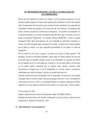 13
EL MISTERIOSO IRAPURU, AVE DE LA FAMILIA DE LOS
TENUIRROSTROS
Dicen que éste pajarito da suerte en el juego i en las aventuras amorosas. En una
ocasión estaban jugando a la pinta entre patronos de caucheros i uno de ellos perdió
todo el cargamento de mercancías que consigo llevaba, quedando muy apenado por
la pérdida, estando aconcojado, se le acerca uno de sus caucheros i le pregunta qué
tenía?, entonces el patrón le contó toda su desgracia. El cauchero le respondió: no
te apenes mi patrón, yo, conozco un pajarito que dá todo lo que se le pida. ¿Cómo se
llama ése pajarito? Preguntóle i le contestó, llámase IRAPURU, i cómo se puede
conseguir? Muy fácil, proveámonos de una redecilla de aprisionar mariposas y
vamos con ella al bosque hasta conseguir la avecilla. Cogida ésta el patrón pidióle
que le diese la suerte, a lo que respondió picoteándole en los dedos en señal de
aceptación.
Por la noche fue de nuevo a jugar a la pinta con el que le había ganado i Oh
prodigio, rescata la mercadería perdida i gana todas las libras inglesas de oro que
tenía éste; pués en aquellos tiempos venían a los shiringales los saquitos con libras
de oro inglesas de mi l en mil cada uno. Cuando se vió con tanto dinero, en la noche
ya no podía dormir temiendo que le robaran tanta fortuna, entonces pide
nuevamente al Irapuru que le dé la tranqilidad, la avecilla vuelve a picotearle,
indicándole que vuelva al juego, i en ésta vez perdió todo otra vez.
Cuando consultó de nuevo al pajarillo, éste le respondió: “Amigo mío, no le puedo
conseguir todo al mismo tiempo. Hay que perseguir una cosa u otra i levantando el
vuelo nunca más se le volvió a ver, desapareciendo en el espacio igual que las libras
inglesas de oro que nadie en al Selva las ha vuelto a ver, quien sabe... Hasta cuando.
27 de octubre de 1949
Iñapari, capital de la provincia de Tahuamanu, Dpto. de Madre de Dios.-
Relatado por Julio Ochoa, de 48 años, a Ricardo La Cunza Alvarez, Director de la
Escuela de 2° Grado de Varones N° 1100
3) ¿Qué industrias i artes populares?
 