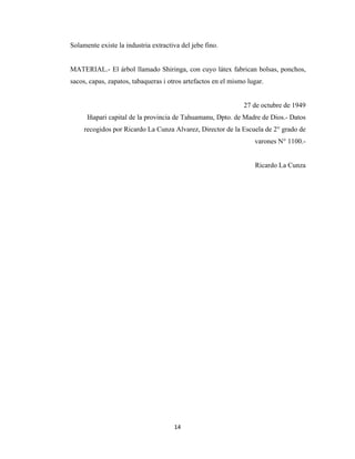 14
Solamente existe la industria extractiva del jebe fino.
MATERIAL.- El árbol llamado Shiringa, con cuyo látex fabrican bolsas, ponchos,
sacos, capas, zapatos, tabaqueras i otros artefactos en el mismo lugar.
27 de octubre de 1949
Iñapari capital de la provincia de Tahuamanu, Dpto. de Madre de Dios.- Datos
recogidos por Ricardo La Cunza Alvarez, Director de la Escuela de 2° grado de
varones N° 1100.-
Ricardo La Cunza
 