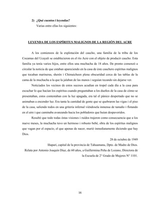 16
2) ¿Qué cuentos i leyendas?
Varias entre ellas los siguientes:
LEYENDA DE LOS ESPÍRITUS MALIGNOS DE LA REGIÓN DEL ACRE
A los comienzos de la explotación del caucho, una familia de la tribu de los
Cocamas del Ucayali se establecieron en el río Acre con el objeto de producir caucho. Esta
familia ya tenía varios hijos, entre ellos una muchacha de 18 años. De pronto comenzó a
circular la noticia de que estaban apareciendo en la casa de éste cauchero espíritus malignos
que tocaban marineras, sherén i Chimaicheen plena obscuridad cerca de las tablas de la
cama de la muchacha a la que la jalaban de las manos i seguían tocando sin dejarse ver.
Noticiados los vecinos de estos sucesos acudían en tropel cada día a la casa para
escuchar lo que hacían los espíritus cuando preguntaban a los dueños de la casa de cómo se
presentaban, estos contestaban con la luz apagada, era tal el pánico despertado que no se
animaban a encender luz. Era tanta la cantidad de gente que se quebraron las vigas i el piso
de la casa, saliendo todos en una gritería infernal viéndosela inmensa de tamaño i flotando
en el aire i que caminaba avanzando hacia los pobladores que huían despavoridos.
Resultó que todo todas éstas visiones i ruidos trajeron como consecuencia que a los
nueve meses, la muchacha tuvo un hermoso i robusto bebé, obra de los espíritus malignos
que vagan por el espacio, el que apenas de nacer, murió inmediatamente diciendo que hay
Dios.
28 de octubre de 1949
Iñapari, capital de la provincia de Tahuamanu, Dpto. de Madre de Dios.
Relata por Antonio Joaquín Díaz, de 60 años, a Guillermina Peña de Lozano, Directora de
la Escuela de 2° Grado de Mujeres N° 1101.
 