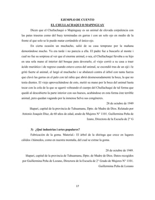 17
EJEMPLO DE CUENTO
Dicen que el Chullachaqui o Mapinguay es un animal de elevada corpulencia con
las patas traseras como del buey terminadas en garras i con un solo ojo en medio de la
frente al que solo se le puede matar cortándole el único ojo.
EL CHULLACHAQUI O MAPINGUAY
En cierta ocasión un muchacho, salió de su casa temprano por la mañana
demorándose mucho. Ya era tarde i no parecía a ella. El padre fue a buscarlo al monte i
cual no fue su sorpresa al ver que el enorme animal, o sea, el Chullachaqui llevaba a su hijo
en una sola mano al interior del bosque para devorarlo, el viejo corrió a su casa a traer
ácido muriático i de regreso cuando estuvo cerca del animal, se escondió tras de un ojé i le
gritó fuerte al animal, el largó al muchacho i se abalanzó contra el árbol con tanta fuerza
que clavó las garras en el palo con tal rabia que abrió desmesuradamente la boca, la que no
tenía dientes. El viejo aprovechándose de esto, metió su mano por la boca del animal hasta
tocar con la cola de la que se agarró volteando el cuerpo del Chullachaqui de tal forma que
quedó al descubierto la parte interior con sus huesos, acabándose en esta forma éste terrible
animal, pero quedan vagando por la inmensa Selva sus congéneres.
28 de octubre de 1949
Iñapari, capital de la provincia de Tahuamanu, Dpto. de Madre de Dios. Relatado por
Antonio Joaquín Díaz, de 60 años de edad, arado de Mujeres N° 1101. Guillermina Peña de
Izano, Directora de la Escuela de 2° G
3) ¿Qué industrias i artes populares?
Fabricación de la goma. Material.- El árbol de la shiringa que crece en lugares
cálidos i húmedos, como en nuestra montaña, del cual se extrae la goma.
28 de octubre de 1949.
Iñapari, capital de la provincia de Tahuamanu, Dpto. de Madre de Dios. Datos recogidos
por Guillermina Peña de Lozano, Directora de la Escuela de 2° Grado de Mujeres N° 1101.
Guillermina Peña de Lozano
 