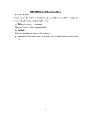 19
17 de octubre de 1949.
INDUSTRIAS Y ARTES POPULARES
El Prado, Caserío del Distrito de Tambopata, Dpto. de Madre de Dios. Datos recojidos por
Mario Corvera, Preceptor de la Escuela N° 10812.
A) Tejido de canastos y yamashíes.
Material: Támishe (bejuco muy resistente)
B) Cerámica
Fabricación de cántaros, tieztos, ollas, tinajas, etc.
C) Explotación de la castaña, pieles de animales salvajes, caucho, goma, maderas finas,
etc.
 