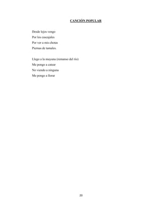 20
CANCIÓN POPULAR
Desde lejos vengo
Por los cascajales
Por ver a mis chotas
Piernas de tamales.
Llego a la muyuna (remanso del río)
Me pongo a catear
No viendo a ninguna
Me pongo a llorar
 