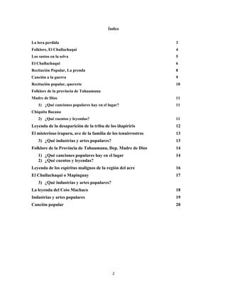 2
Índice
La lora perdida 3
Folklore, El Chullachaqui 4
Los sustos en la selva 5
El Chullachaqui 6
Recitación Popular, La prenda 8
Canción a la guerra 9
Recitación popular, quererte 10
Folklore de la provincia de Tahuamanu
Madre de Dios 11
1) ¿Qué canciones populares hay en el lugar? 11
Chiquita Bacana
2) ¿Qué cuentos y leyendas? 11
Leyenda de la desaparición de la tribu de los iñapiriris 12
El misterioso irapuru, ave de la familia de los tenuirrostros 13
3) ¿Qué industrias y artes populares? 13
Folklore de la Provincia de Tahuamanu, Dep. Madre de Dios 14
1) ¿Qué canciones populares hay en el lugar 14
2) ¿Qué cuentos y leyendas?
Leyenda de los espíritus malignos de la región del acre 16
El Chullachaqui o Mapinguay 17
3) ¿Qué industrias y artes populares?
La leyenda del Coto Machaco 18
Industrias y artes populares 19
Canción popular 20
 