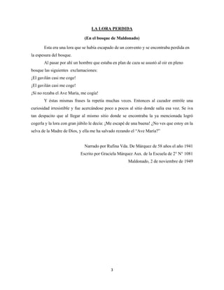 3
(En el bosque de Maldonado)
LA LORA PERDIDA
Esta era una lora que se había escapado de un convento y se encontraba perdida en
la espesura del bosque.
Al pasar por ahí un hombre que estaba en plan de caza se asustó al oir en pleno
bosque las siguientes exclamaciones:
¡El gavilán casi me coge!
¡El gavilán casi me coge!
¡Sí no rezaba el Ave María, me cogía!
Y éstas mismas frases la repetía muchas veces. Entonces al cazador entróle una
curiosidad irresistible y fue acercándose poco a pocos al sitio donde salía esa voz. Se iva
tan despacito que al llegar al mismo sitio donde se encontraba la ya mencionada logró
cogerla y la lora con gran júbilo le decía: ¡Me escapé de una buena! ¿No ves que estoy en la
selva de la Madre de Dios, y ella me ha salvado rezando el “Ave María?”
Narrado por Rufina Vda. De Márquez de 58 años el año 1941
Escrito por Graciela Márquez Aux. de la Escuela de 2° N° 1081
Maldonado, 2 de noviembre de 1949
 