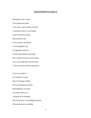 5
LOS SUSTOS EN LA SELVA
Montañeza cutre a cazar,
En tu bosque me perdí,
Y de susto; cuatro noches no dormí.
La primera noche ví, un Caimán,
Como un enorme tronco;
Que arrastra la ola,
Con sus fauces de abismo,
Y su formidable cola.
La segunda noche fue,
Una boa que duerme enroscada;
Pero al desenvolverse en sus antojos,
Luce en su larga piel, círculos rojos;
Y en su escama corrientes luminosas.
La ter cera noche ví,
Un extraño no se qué
Que en el musgo resbaló
Era una chuchupe que pasó;
Restregándose en mi pie.
La cuarta noche yo ví,
Al jaguar de tu montaña;
Que arrastrarme a su madriguera quería,
Para arrancarme las entrañas.
 