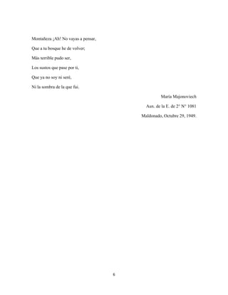6
Montañeza ¡Ah! No vayas a pensar,
Que a tu bosque he de volver;
Más terrible pudo ser,
Los sustos que pase por ti,
Que ya no soy ni seré,
Ni la sombra de la que fui.
María Majonoviech
Aux. de la E. de 2° N° 1081
Maldonado, Octubre 29, 1949.
 