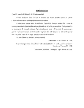 7
Por el Sr. Adolfo Hidalgo R. de 59 años de edad.
El Chullachaqui
Cuenta dicho Sr. Que aquí en la montaña del Madre de Dios existe el Chulla
Chaqui; es un diablito que se presenta en varias formas.
Chullachaqui quiere decir pie desigual. Dice el Sr. Hidalgo, un día fue a cazar al
monte y después de haber andado cierta distancia, se la había presentado el Chullachaqui es
un hombrecito de pequeña estatura. Aproximadamente mide 1.20 m. viste de un sombrero
grande y una camisa roja, pantalón corto, la pierna del lado derecho es más corto que el
otro y el pie es como de un tigre, remeda toda clase de animales.
En esas formas se presenta el chullachaqui.
Maldonado, 27 de Octubre de 1949.
Recopilado por el Sr. Eliseu Grandes Jacobo de 21 años de edad. Auxiliar del Centro
Escolar de Varones N° 1081.
Maldonado, Provincia Tambopata. Dpto. Madre de Dios.
 