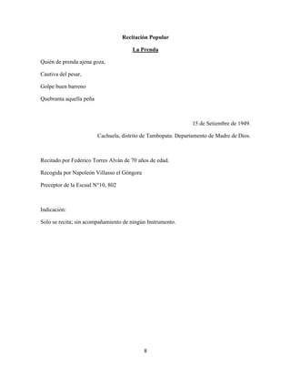 8
Recitación Popular
Quién de prenda ajena goza,
La Prenda
Cautiva del pesar,
Golpe buen barreno
Quebranta aquella peña
15 de Setiembre de 1949.
Cachuela, distrito de Tambopata: Departamento de Madre de Dios.
Recitado por Federico Torres Alván de 70 años de edad.
Recogida por Napoleón Villasso el Góngora
Preceptor de la Escual N°10, 802
Indicación:
Solo se recita; sin acompañamiento de ningún Instrumento.
 