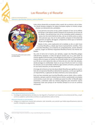 20
Explora tus conocimientos previos
Criticar argumentadamente textos filosóficos
1. 	 Investiga los planteamientos de Epicuro, San Agustín y Feuerbach con respecto a la existencia de Dios, y expli-
ca en tu cuaderno cuál de ellos se alinea a tu pensamiento sobre el tema.
Relacionar la filosofía con otras disciplinas
2. 	 Indaga en el repertorio musical del cantautor Julio Jaramillo, una canción que hable específicamente sobre la
muerte. Interpreta su argumento.
	
	
Taller filosófico
Cada cultura desarrolla sus propios mitos a partir de su entorno y de su histo-
ria. Desde tiempos antiguos, los sabios buscaban explicar el mundo compa-
rándolo con elementos de su alrededor.
Si una persona vive junto al mar, podrá comparar al mar con lo infinito
del tiempo o del espacio; podrá comparar las tormentas con la furia de
los dioses. Una persona que vive en las montañas podrá comparar a
estas y los ríos como fuente de vida, y tal vez al viento como su canto.
Otra persona que vive en la selva podría comparar la ferocidad del
guerrero al espíritu del jaguar; compararía al árbol que se mantiene
de pie con la dignidad.
Desde el mito, como explicación de la realidad, se dio un salto hacia
la actitud filosófica, y desde aquí hacia el pensamiento científico. Pero
la actitud filosófica, al no basarse en comprobaciones, asume distintos
matices; surgen así distintas respuestas filosóficas frente a las mismas rea-
lidades.
Así, ante el tema de la muerte, por ejemplo, surgen dos filosofías griegas
radicalmente opuestas: La idea de Epicuro (Grecia 342 a.C.), para quien la
muerte significa el fin de todo; y la de Pitágoras (Grecia 580 a.C.), para quien la
muerte solo es un paso, un camino. En el mundo andino, en cambio, la muerte
es el fin de un ciclo natural de vida y el inicio de otro ciclo vital más elevado,
donde prosigue la cotidianidad. Tanto es así que el hecho de morir no rompe
los vínculos con la comunidad: el difunto sigue siendo comunero, aunque está
en una nueva situación, en otra dimensión.
A lo largo de la historia se han ido desarrollado filosofías que significan una sín-
tesis de concepciones filosóficas radicalmente opuestas, u otras que significan
un mejoramiento, o aplicación de ideas anteriores a las nuevas épocas.
Esto nos hace entender que la actitud filosófica, que es duda, crítica, cuestio-
namiento, siempre vuelve la mirada hacia si misma, cuestionando sus propias
convicciones; es por esto que -a medida que pasan los años- la filosofía sigue
existiendo y volviendo sobre las mismas preguntas para encontrar nuevas
respuestas; todo esto porque el ser humano siempre es un ser en continua
renovación.
Diferencia: ¿Qué filosofías conoces y cuál es tu filosofía?
Las filosofías y el filosofar
Fuente de imagen: http://sincrodestino2012.ning.com/profiles/blogs/feliz-dia-pachamama
Concepción grafica del mundo andino
y la Pacha Mama.
 