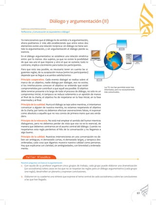 65
Explora tus conocimientos previos
Taller filosófico
Resolver preguntas con base en la argumentación
1.	 Con ayuda de su profesor organicen cinco grupos de trabajo, cada grupo puede elaborar una dramatización
(un sociodrama) sobre casos en los que no se respetan las reglas para un diálogo argumentativo (cada grupo
una regla), desarrollen un plenario y expresen conclusiones.
2.	 Elaboren en su cuaderno una síntesis que exprese el tema central de cada sociodrama y sobre las conclusiones
a las que han llegado.
Ya mencionamos que el diálogo le da sentido a la argumentación,
ahora podríamos ir más allá estableciendo que entre estos dos
elementos existe una relación recíproca: sin diálogo no tiene sen-
tido la argumentación, y sin argumentación el diálogo pierde su
esencia.
En el diálogo argumentativo se establece una relación simétrica
entre -por lo menos- dos sujetos, ya que no existe la posibilidad
de que sea uno el que impone y otro el que se somete; todo lo
contrario, implica crecimiento para todos los participantes.
Para que esto sea posible, es necesario tener en cuenta las si-
guientes reglas, de su aceptación mutua (entre los participantes)
depende que se llegue a acuerdos satisfactorios:
Principio cooperativo. Cada evento dialogal se realiza sobre el
marco de un objetivo, nadie dialoga por dialogar, eso no existe;
si los interlocutores conocen el objetivo se entiende que están
comprometidos por contribuir a que aquél sea posible. El objetivo
debe tenerse presente a lo largo de todo el proceso de diálogo, no solo es un
compromiso inicial, ni tampoco se reduce solamente a un apretón de manos
al final de la charla; el objetivo ha de respetarse en la fase inicial, en la fase
intermedia y al final.
Principio de la cualidad. Nunca el diálogo se teje sobre mentiras, si intentamos
convencer a alguien de nuestra mentira, no estamos respetando el objetivo
de la charla; por tanto no debemos efectuar aseveraciones falsas, ni expresar
como absoluto a aquello que no nos consta de primera mano que sea verda-
dero.
Principio de la relevancia. No está mal emplear el sentido del humor mientras
dialogamos, pero no debemos perder de vista que eso no es lo esencial, de
manera que debemos centrarnos en el asunto central del diálogo. Cuando no
respetamos esta regla perdemos el hilo de la conversación y no llegamos a
algo bueno.
Principio de la calidad. Nuestras intervenciones en una conversación no de-
ben ser ambiguas, ni demasiado cortas, ni demasiado largas, y tampoco des-
ordenadas; cada cosa que digamos muestra nuestra calidad como personas.
Hay que explicarse con claridad, sin ambigüedades, con brevedad y ordenada-
mente.
Las TIC nos han permitido estar más
informados, pero no necesariamente
más comunicados.
Reflexiona: ¿Comunicación es equivalente a diálogo?
Diálogo y argumentación (II)
 