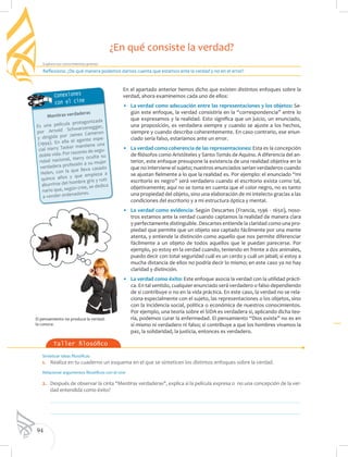 94
Explora tus conocimientos previos
Taller filosófico
El pensamiento no produce la verdad:
la conoce.
Sintetizar ideas filosóficas
1. 	 Realiza en tu cuaderno un esquema en el que se sinteticen los distintos enfoques sobre la verdad.
Relacionar argumentos filosóficos con el cine
2. 	 Después de observar la cinta "Mentiras verdaderas", explica si la película expresa o no una concepción de la ver-
dad entendida como éxito?
	
	
En el apartado anterior hemos dicho que existen distintos enfoques sobre la
verdad, ahora examinemos cada uno de ellos:
•	 La verdad como adecuación entre las representaciones y los objetos: Se-
gún este enfoque, la verdad consistiría en la “correspondencia” entre lo
que expresamos y la realidad. Esto significa que un juicio, un enunciado,
una proposición, es verdadera siempre y cuando se ajuste a los hechos,
siempre y cuando describa coherentemente. En caso contrario, ese enun-
ciado sería falso, estaríamos ante un error.
•	 La verdad como coherencia de las representaciones: Esta es la concepción
de filósofos como Aristóteles y Santo Tomás de Aquino. A diferencia del an-
terior, este enfoque presupone la existencia de una realidad objetiva en la
que no interviene el sujeto; nuestros enunciados serían verdaderos cuando
se ajustan fielmente a lo que la realidad es. Por ejemplo: el enunciado “mi
escritorio es negro” será verdadero cuando el escritorio exista como tal,
objetivamente; aquí no se toma en cuenta que el color negro, no es tanto
una propiedad del objeto, sino una elaboración de mi intelecto gracias a las
condiciones del escritorio y a mi estructura óptica y mental.
•	 La verdad como evidencia: Según Descartes (Francia, 1596 - 1650), noso-
tros estamos ante la verdad cuando captamos la realidad de manera clara
y perfectamente distinguible. Descartes entiende la claridad como una pro-
piedad que permite que un objeto sea captado fácilmente por una mente
atenta, y entiende la distinción como aquello que nos permite diferenciar
fácilmente a un objeto de todos aquellos que le puedan parecerse. Por
ejemplo, yo estoy en la verdad cuando, teniendo en frente a dos animales,
puedo decir con total seguridad cuál es un cerdo y cuál un jabalí; si estoy a
mucha distancia de ellos no podría decir lo mismo; en este caso ya no hay
claridad y distinción.
•	 La verdad como éxito: Este enfoque asocia la verdad con la utilidad prácti-
ca. En tal sentido, cualquier enunciado será verdadero o falso dependiendo
de si contribuye o no en la vida práctica. En este caso, la verdad no se rela-
ciona especialmente con el sujeto, las representaciones o los objetos, sino
con la incidencia social, política o económica de nuestros conocimientos.
Por ejemplo, una teoría sobre el SIDA es verdadera si, aplicando dicha teo-
ría, podemos curar la enfermedad. El pensamiento “Dios existe” no es en
sí mismo ni verdadero ni falso; si contribuye a que los hombres vivamos la
paz, la solidaridad, la justicia, entonces es verdadero.
Reflexiona: ¿De qué manera podemos darnos cuenta que estamos ante la verdad y no en el error?
¿En qué consiste la verdad?
Conexiones
con el cine
Mentiras verdaderas
Es una película protagonizada
por Arnold Schwarzenegger,
y dirigida por James Cameron
(1994). En ella el agente espe-
cial Harry Tasker mantiene una
doble vida. Por razones de segu-
ridad nacional, Harry oculta su
verdadera profesión a su mujer
Helen, con la que lleva casado
quince años y que empieza a
aburrirse del hombre gris y ruti-
nario que, según cree, se dedica
a vender ordenadores.
 