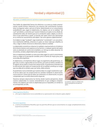 95
Explora tus conocimientos previos
Taller filosófico
Las cámaras captan la realidad vista
desde la perspectiva de quien las
opera.
Para hablar de objetividad hemos de referirnos a un tema ya citado anterior-
mente cuando hicimos referencia a los alcances del conocimiento humano.
Ante la pregunta sobre cuál era el factor determinante en el conocimiento
analizábamos que, según el objetivismo, los objetos son en la realidad “tal
cual” percibidos y conocidos por nuestro intelecto; el sujeto no les añade ab-
solutamente nada, de manera que en la correlación sujeto- objeto, es este úl-
timo el que determina a aquél. La función del sujeto sería la de representar
en su mente las características del objeto “tal como aparece objetivamente”.
Si el objeto es algo “acabado”, algo totalmente “constituido”, con una estruc-
tura totalmente definida, entonces el sujeto no tiene nada que añadirle; es
más, si algo le añade entonces lo distorsiona, falsea la realidad.
La objetividad consistiría en observar la realidad y representarla en el intelecto
de la misma manera como aparece en los hechos, y cualquier aporte del sujeto
sería un atentado en contra de la realidad y un mal que se debe desechar. En
tal sentido, verdad y objetividad serían equivalentes.
Pero el objetivismo también se nutre de la idea según la cual el conocimiento
tiene su origen en la percepción sensible como la fuente de mayor peso; esta
era la idea del empirismo.
El objetivismo y el empirismo dieron lugar al surgimiento del positivismo, se-
gún este, lo único cognoscible son los hechos, por tanto el mérito científico es
el registro de los datos a través de la observación. El positivismo entendía que
la intervención del sujeto en la apreciación de la realidad constituye un sesgo
que nos aleja de la verdad y que, por tanto, debe evitarse.
El positivismo nunca entendió que nuestras ideas no surgen totalmente a par-
tir de los datos que nos proporcionan los sentidos mediante la observación;
nunca tomó en cuenta que las ideas son anteriores a la observación; no quiso
comprender que no existe observación imparcial.
Nosotros siempre observamos los hechos desde nuestra perspectiva, desde
nuestra subjetividad. Es nuestro entendimiento el que configura completa-
mente a los objetos; por tanto la objetividad pura es imposible y la verdad no
se corresponde con ella.
Recuerda: ¿La realidad existe tal cual está en nuestro pensamiento?
Verdad y objetividad (I)
Criticar argumentos filosóficos
1. 	 ¿Por qué el objetivismo no es sostenible en su apreciación de la relación sujeto-objeto?
	
	
Reconstruir argumentos
2. 	 ¿Cuál es el fundamento filosófico que nos permite afirmar que el conocimiento no surge completamente de la
experiencia sensible?
	
	
Fuente de imagen: Cortesía de Gary Scott a través de http://www.sxc.hu
 