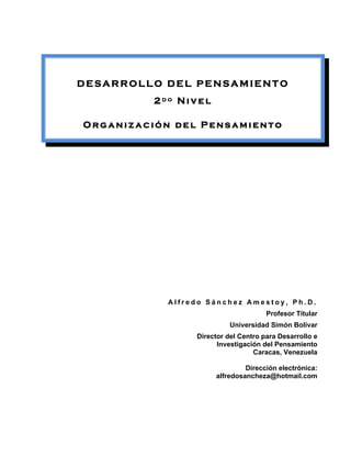 DESARROLLO DEL PENSAMIENTO
          2do Nivel

Organización del Pensamiento




            Alfredo Sánchez Amestoy, Ph.D.
                                      Profesor Titular
                           Universidad Simón Bolívar
                 Director del Centro para Desarrollo e
                       Investigación del Pensamiento
                                  Caracas, Venezuela

                               Dirección electrónica:
                      alfredosancheza@hotmail.com
 