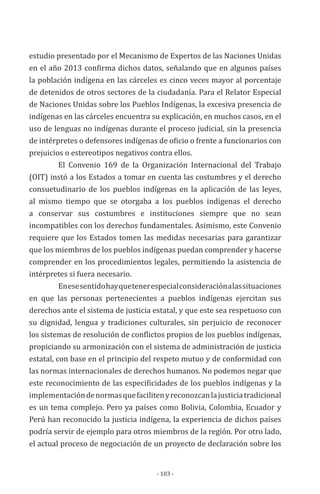 - 103 -
estudio presentado por el Mecanismo de Expertos de las Naciones Unidas
en el año 2013 confirma dichos datos, señalando que en algunos países
la población indígena en las cárceles es cinco veces mayor al porcentaje
de detenidos de otros sectores de la ciudadanía. Para el Relator Especial
de Naciones Unidas sobre los Pueblos Indígenas, la excesiva presencia de
indígenas en las cárceles encuentra su explicación, en muchos casos, en el
uso de lenguas no indígenas durante el proceso judicial, sin la presencia
de intérpretes o defensores indígenas de oficio o frente a funcionarios con
prejuicios o estereotipos negativos contra ellos.
El Convenio 169 de la Organización Internacional del Trabajo
(OIT) instó a los Estados a tomar en cuenta las costumbres y el derecho
consuetudinario de los pueblos indígenas en la aplicación de las leyes,
al mismo tiempo que se otorgaba a los pueblos indígenas el derecho
a conservar sus costumbres e instituciones siempre que no sean
incompatibles con los derechos fundamentales. Asimismo, este Convenio
requiere que los Estados tomen las medidas necesarias para garantizar
que los miembros de los pueblos indígenas puedan comprender y hacerse
comprender en los procedimientos legales, permitiendo la asistencia de
intérpretes si fuera necesario.
Enesesentidohayquetenerespecialconsideraciónalassituaciones
en que las personas pertenecientes a pueblos indígenas ejercitan sus
derechos ante el sistema de justicia estatal, y que este sea respetuoso con
su dignidad, lengua y tradiciones culturales, sin perjuicio de reconocer
los sistemas de resolución de conflictos propios de los pueblos indígenas,
propiciando su armonización con el sistema de administración de justicia
estatal, con base en el principio del respeto mutuo y de conformidad con
las normas internacionales de derechos humanos. No podemos negar que
este reconocimiento de las especificidades de los pueblos indígenas y la
implementacióndenormasquefacilitenyreconozcanlajusticiatradicional
es un tema complejo. Pero ya países como Bolivia, Colombia, Ecuador y
Perú han reconocido la justicia indígena, la experiencia de dichos países
podría servir de ejemplo para otros miembros de la región. Por otro lado,
el actual proceso de negociación de un proyecto de declaración sobre los
 