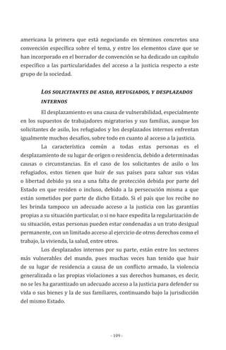 - 109 -
americana la primera que está negociando en términos concretos una
convención específica sobre el tema, y entre los elementos clave que se
han incorporado en el borrador de convención se ha dedicado un capítulo
específico a las particularidades del acceso a la justicia respecto a este
grupo de la sociedad.
Los solicitantes de asilo, refugiados, y desplazados 	
	 internos
El desplazamiento es una causa de vulnerabilidad, especialmente
en los supuestos de trabajadores migratorios y sus familias, aunque los
solicitantes de asilo, los refugiados y los desplazados internos enfrentan
igualmente muchos desafíos, sobre todo en cuanto al acceso a la justicia.
La característica común a todas estas personas es el
desplazamiento de su lugar de origen o residencia, debido a determinadas
causas o circunstancias. En el caso de los solicitantes de asilo o los
refugiados, estos tienen que huir de sus países para salvar sus vidas
o libertad debido ya sea a una falta de protección debida por parte del
Estado en que residen o incluso, debido a la persecución misma a que
están sometidos por parte de dicho Estado. Si el país que los recibe no
les brinda tampoco un adecuado acceso a la justicia con las garantías
propias a su situación particular, o si no hace expedita la regularización de
su situación, estas personas pueden estar condenadas a un trato desigual
permanente, con un limitado acceso al ejercicio de otros derechos como el
trabajo, la vivienda, la salud, entre otros.
Los desplazados internos por su parte, están entre los sectores
más vulnerables del mundo, pues muchas veces han tenido que huir
de su lugar de residencia a causa de un conflicto armado, la violencia
generalizada o las propias violaciones a sus derechos humanos, es decir,
no se les ha garantizado un adecuado acceso a la justicia para defender su
vida o sus bienes y la de sus familiares, continuando bajo la jurisdicción
del mismo Estado.
 