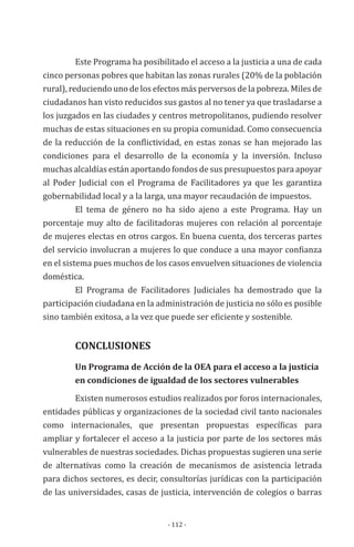 - 112 -
Este Programa ha posibilitado el acceso a la justicia a una de cada
cinco personas pobres que habitan las zonas rurales (20% de la población
rural), reduciendo uno de los efectos más perversos de la pobreza. Miles de
ciudadanos han visto reducidos sus gastos al no tener ya que trasladarse a
los juzgados en las ciudades y centros metropolitanos, pudiendo resolver
muchas de estas situaciones en su propia comunidad. Como consecuencia
de la reducción de la conflictividad, en estas zonas se han mejorado las
condiciones para el desarrollo de la economía y la inversión. Incluso
muchas alcaldías están aportando fondos de sus presupuestos para apoyar
al Poder Judicial con el Programa de Facilitadores ya que les garantiza
gobernabilidad local y a la larga, una mayor recaudación de impuestos.
El tema de género no ha sido ajeno a este Programa. Hay un
porcentaje muy alto de facilitadoras mujeres con relación al porcentaje
de mujeres electas en otros cargos. En buena cuenta, dos terceras partes
del servicio involucran a mujeres lo que conduce a una mayor confianza
en el sistema pues muchos de los casos envuelven situaciones de violencia
doméstica.
El Programa de Facilitadores Judiciales ha demostrado que la
participación ciudadana en la administración de justicia no sólo es posible
sino también exitosa, a la vez que puede ser eficiente y sostenible.
	 CONCLUSIONES
	 Un Programa de Acción de la OEA para el acceso a la justicia 	
	 en condiciones de igualdad de los sectores vulnerables
Existen numerosos estudios realizados por foros internacionales,
entidades públicas y organizaciones de la sociedad civil tanto nacionales
como internacionales, que presentan propuestas específicas para
ampliar y fortalecer el acceso a la justicia por parte de los sectores más
vulnerables de nuestras sociedades. Dichas propuestas sugieren una serie
de alternativas como la creación de mecanismos de asistencia letrada
para dichos sectores, es decir, consultorías jurídicas con la participación
de las universidades, casas de justicia, intervención de colegios o barras
 