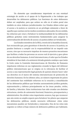 - 115 -
Un elemento que consideramos importante en una eventual
estrategia de acción es el apoyo de la Organización a los trabajos que
desarrollan los defensores públicos. Las funciones de estos defensores
deben ser ampliadas, para que actúen no sólo en el orden penal sino
también en otros órdenes jurisdiccionales. Los Estados deben evitar que
el acceso a la justicia se convierta en un privilegio solamente a favor de
aquellos que cuentan con los medios económicos adecuados. En ese sentido,
los esfuerzos por crear y fortalecer la institucionalidad de las defensorías
públicas gratuitas como instrumentos fundamentales para asegurar la
universalización del derecho de acceso a la justicia deben ser fortalecidos.
Los Estados miembros de la OEA, a través de la Asamblea General,
han reconocido que, para garantizar el derecho de acceso a la justicia, no
pueden limitarse a cumplir con la responsabilidad de no impedir este
acceso, sino que es necesario impulsar de manera proactiva mecanismos
que faciliten a todas las personas un acceso real al ejercicio y goce pleno
de sus derechos humanos. A nivel interamericano, el valor que los Estados
miembros le han dado a la asistencia letrada gratuita condujo a que tanto
la Corte como la Comisión Interamericanas de Derechos de Humanos
impulsaran reformas en sus reglamentos creando la figura del defensor
público interamericano que se origina en la relevancia de facilitar el
acceso a una representación legal gratuita de quienes deseen hacer valer
sus derechos en el marco del sistema interamericano de protección de
derechos humanos. En los últimos años, un número importante de países
del continente han redoblado esfuerzos en la creación y consolidación
de las defensorías públicas que brindan asesoramiento jurídico gratuito,
representación y defensa principalmente en las áreas penales, civiles,
de familia y laborales. Estas instituciones han sido creadas con distintas
estructuras, niveles de autonomía funcional, financiera, presupuestaria y
administrativa. Sin olvidar estos importantes avances, hay que reconocer
que aún existe un amplio espacio para fortalecer los pilares que amparan
las defensorías públicas, siendo necesario reflexionar cómo estos
mecanismos pueden ser fortalecidos y mejorados. Uno de los retos más
urgentes se refiere al bajo número de defensores públicos por habitante.
 