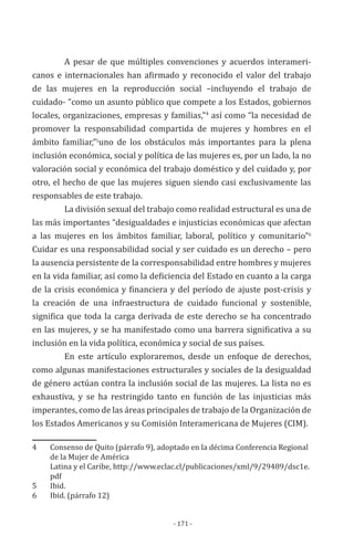 - 171 -
A pesar de que múltiples convenciones y acuerdos interameri-
canos e internacionales han afirmado y reconocido el valor del trabajo
de las mujeres en la reproducción social –incluyendo el trabajo de
cuidado- “como un asunto público que compete a los Estados, gobiernos
locales, organizaciones, empresas y familias,”4
así como “la necesidad de
promover la responsabilidad compartida de mujeres y hombres en el
ámbito familiar,”5
uno de los obstáculos más importantes para la plena
inclusión económica, social y política de las mujeres es, por un lado, la no
valoración social y económica del trabajo doméstico y del cuidado y, por
otro, el hecho de que las mujeres siguen siendo casi exclusivamente las
responsables de este trabajo.
La división sexual del trabajo como realidad estructural es una de
las más importantes “desigualdades e injusticias económicas que afectan
a las mujeres en los ámbitos familiar, laboral, político y comunitario”6
Cuidar es una responsabilidad social y ser cuidado es un derecho – pero
la ausencia persistente de la corresponsabilidad entre hombres y mujeres
en la vida familiar, así como la deficiencia del Estado en cuanto a la carga
de la crisis económica y financiera y del período de ajuste post-crisis y
la creación de una infraestructura de cuidado funcional y sostenible,
significa que toda la carga derivada de este derecho se ha concentrado
en las mujeres, y se ha manifestado como una barrera significativa a su
inclusión en la vida política, económica y social de sus países.
En este artículo exploraremos, desde un enfoque de derechos,
como algunas manifestaciones estructurales y sociales de la desigualdad
de género actúan contra la inclusión social de las mujeres. La lista no es
exhaustiva, y se ha restringido tanto en función de las injusticias más
imperantes, como de las áreas principales de trabajo de la Organización de
los Estados Americanos y su Comisión Interamericana de Mujeres (CIM).
4	 Consenso de Quito (párrafo 9), adoptado en la décima Conferencia Regional
de la Mujer de América
	 Latina y el Caribe, http://www.eclac.cl/publicaciones/xml/9/29489/dsc1e.
pdf
5	Ibid.	
6	 Ibid. (párrafo 12)
 