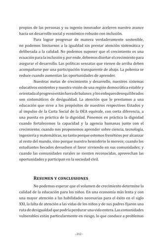 - 212 -
propios de las personas y su ingenio innovador aceleren nuestro avance
hacia un desarrollo social y económico robusto con inclusión.
	 Para lograr progresar de manera verdaderamente sostenible,
no podemos limitarnos a la igualdad sin prestar atención sistemática y
deliberada a la calidad. No podemos suponer que el crecimiento es una
ecuación para la inclusión y, por ende, debemos diseñar el crecimiento para
asegurar el desarrollo. Las políticas sensatas que vienen de arriba deben
acompañarse por una participación transparente de abajo. La pobreza se
reduce cuando aumentan las oportunidades de aprender.
	 Nuestras metas de crecimiento y desarrollo, nuestros sistemas
educativos existentes y nuestra visión de una región democrática estable y
orientadaalprogresoestánfueradebalance,ylosenfoquesdesequilibrados
son sintomáticos de desigualdad. La atención que le prestamos a una
educación que sirve a los propósitos de nuestros respectivos Estados y
al impulso de la Carta Social de la OEA equivale, con corta diferencia, a
una puesta en práctica de la dignidad. Ponemos en práctica la dignidad
cuando fortalecemos la capacidad y la agencia humanas junto con el
crecimiento; cuando nos proponemos aprender sobre ciencia, tecnología,
ingeniería y matemáticas, no tanto porque estemos frenéticos por alcanzar
al resto del mundo, sino porque nuestro hemisferio lo merece; cuando los
estudiantes becados devuelven el favor sirviendo en sus comunidades; y
cuando las comunidades rurales se sienten reconocidas, aprovechan las
oportunidades y participan en la sociedad civil.
	
	 Resumen y conclusiones
	 No podemos esperar que el volumen de crecimiento determine la
calidad de la educación para los niños. En una economía más lenta y con
una mayor atención a las habilidades necesarias para el éxito en el siglo
XXI, la falta de atención a las vidas de los niños y de sus padres fijaron una
ruta de desigualdad que podría perdurar una vida entera. Las comunidades
vulnerables están particularmente en riesgo, lo que conduce a problemas
 