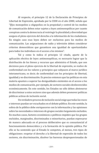- 219 -
Al respecto, el principio 12 de la Declaración de Principios de
Libertad de Expresión, aprobada por la CIDH en el año 2000, señala que
“[l]os monopolios u oligopolios en la propiedad y control de los medios
de comunicación deben estar sujetos a leyes antimonopólicas por cuanto
conspiran contra la democracia al restringir la pluralidad y diversidad que
asegura el pleno ejercicio del derecho a la información de los ciudadanos.
En ningún caso esas leyes deben ser exclusivas para los medios de
comunicación. Las asignaciones de radio y televisión deben considerar
criterios democráticos que garanticen una igualdad de oportunidades
para todos los individuos en el acceso a los mismos”.
Tal y como lo indica el principio 12 citado, aparte de la
aplicación efectiva de leyes antimonopólicas, es necesario lograr que la
distribución de los bienes y recursos que administra el Estado, que son
decisivos para el pleno ejercicio de la libertad de expresión, se realice de
conformidad con los valores y principios que subyacen al marco jurídico
interamericano, es decir, de conformidad con los principios de libertad,
igualdad y no discriminación. Es preciso entonces que las políticas en esta
materia apunten a superar las desigualdades existentes en el acceso a los
medios de comunicación, por ejemplo, de sectores sociales desfavorecidos
económicamente. En este sentido, los Estados no sólo deben abstenerse
de discriminar a estos sectores sino que además deben promover políticas
públicas activas de inclusión social.
Un verdadero proceso de inclusión social exige que todas las voces
e intereses puedan ser escuchados en el debate público. En este sentido, la
esfera de lo público debe enriquecerse con la información y las opiniones
sobre las necesidades e intereses de grupos sociales largamente excluidos.
En muchos casos, factores económicos o políticos impiden que los grupos
excluidos, marginados, discriminados o minoritarios, puedan expresarse
de manera adecuada en el proceso deliberativo que es consustancial al
funcionamiento democrático y a la formación de la opinión pública. Por
ello se ha sostenido que al Estado le competen, al menos, tres tipos de
obligaciones: respetar el derecho a la libertad de expresión de todos los
sectores, sin discriminación, disolver las barreras desproporcionadas de
 