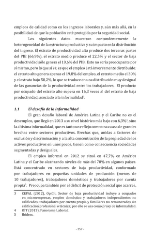 - 257 -
empleos de calidad como en los ingresos laborales y, aún más allá, en la
posibilidad de que la población esté protegida por la seguridad social.
Los siguientes datos muestran contundentemente la
heterogeneidad de la estructura productiva y su impacto en la distribución
del ingreso. El estrato de productividad alta produce dos terceras partes
del PIB (66,9%), el estrato medio produce el 22,5% y el sector de baja
productividad sólo genera el 10,6% del PIB. Esto no sería preocupante por
sí mismo, pero lo que sí es, es que el empleo está inversamente distribuido:
el estrato alto genera apenas el 19.8% del empleo, el estrato medio el 30%
y el estrato bajo 50,2%, lo que se traduce en una distribución muy desigual
de las ganancias de la productividad entre los trabajadores. El producto
por ocupado del estrato alto supera en 16,3 veces al del estrato de baja
productividad, asociado a la informalidad3
.
1.1 		 El desafío de la informalidad
El gran desafío laboral de América Latina y el Caribe no es el
desempleo, que llegó en 2013 a su nivel histórico más bajo con 6,3%4
, sino
la altísima informalidad, que es tanto un reflejo como una causa de grandes
brechas entre sectores productivos. Brechas que, unidas a factores de
exclusión y discriminación y a la alta concentración de la propiedad de los
activos productivos en unos pocos, tienen como consecuencia sociedades
segmentadas y desiguales.
El empleo informal en 2012 se situó en 47,7% en América
Latina y el Caribe alcanzando niveles de más del 70% en algunos países.
Está concentrado en sectores de baja productividad, conformado
por trabajadores en pequeñas unidades de producción (menos de
10 trabajadores), trabajadores domésticos y trabajadores por cuenta
propia5
. Preocupa también por el déficit de protección social que acarrea,
3	 CEPAL (2012), Op.Cit. Sector de baja productividad incluye a ocupados
en microempresas, empleo doméstico y trabajadores independientes no
calificados, trabajadores por cuenta propia y familiares no remunerados sin
calificación profesional o técnica; por ello se usa como proxy de informalidad.
4	 OIT (2013), Panorama Laboral.
5	 Ibidem.
 