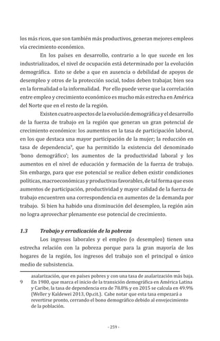 - 259 -
los más ricos, que son también más productivos, generan mejores empleos
vía crecimiento económico.
En los países en desarrollo, contrario a lo que sucede en los
industrializados, el nivel de ocupación está determinado por la evolución
demográfica. Esto se debe a que en ausencia o debilidad de apoyos de
desempleo y otros de la protección social, todos deben trabajar, bien sea
en la formalidad o la informalidad. Por ello puede verse que la correlación
entre empleo y crecimiento económico es mucho más estrecha en América
del Norte que en el resto de la región.
Existencuatroaspectosdelaevolucióndemográficayeldesarrollo
de la fuerza de trabajo en la región que generan un gran potencial de
crecimiento económico: los aumentos en la tasa de participación laboral,
en los que destaca una mayor participación de la mujer; la reducción en
tasa de dependencia9
, que ha permitido la existencia del denominado
‘bono demográfico’; los aumentos de la productividad laboral y los
aumentos en el nivel de educación y formación de la fuerza de trabajo.
Sin embargo, para que ese potencial se realice deben existir condiciones
políticas, macroeconómicas y productivas favorables, de tal forma que esos
aumentos de participación, productividad y mayor calidad de la fuerza de
trabajo encuentren una correspondencia en aumentos de la demanda por
trabajo. Si bien ha habido una disminución del desempleo, la región aún
no logra aprovechar plenamente ese potencial de crecimiento.
1.3	 	 Trabajo y erradicación de la pobreza
Los ingresos laborales y el empleo (o desempleo) tienen una
estrecha relación con la pobreza porque para la gran mayoría de los
hogares de la región, los ingresos del trabajo son el principal o único
medio de subsistencia.
asalarización, que en países pobres y con una tasa de asalarización más baja.
9	 En 1980, que marca el inicio de la transición demográfica en América Latina
y Caribe, la tasa de dependencia era de 78.8% y en 2015 se calcula en 49.9%
(Weller y Kaldewei 2013, Op.cit.). Cabe notar que esta tasa empezará a
revertirse pronto, cerrando el bono demográfico debido al envejecimiento
de la población.
 