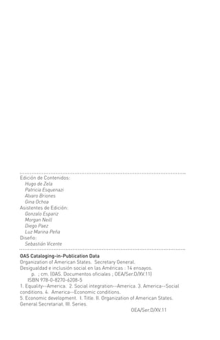 OAS Cataloging-in-Publication Data
Organization of American States. Secretary General.
Desigualdad e inclusión social en las Américas : 14 ensayos.
p. ; cm. (OAS. Documentos oficiales ; OEA/Ser.D/XV.11)
ISBN 978-0-8270-6208-5
1. Equality--America. 2. Social integration--America. 3. America--Social
conditions. 4. America--Economic conditions.
5. Economic development. I. Title. II. Organization of American States.
General Secretariat. III. Series.
OEA/Ser.D/XV.11
Edición de Contenidos:
Hugo de Zela
Patricia Esquenazi
Alvaro Briones
Gina Ochoa
Asistentes de Edición:
Gonzalo Espariz
Morgan Neill
Diego Paez
Luz Marina Peña
Diseño:
Sebastián Vicente
 