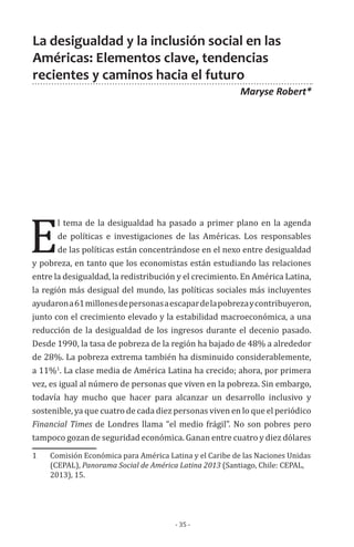 - 35 -
E
l tema de la desigualdad ha pasado a primer plano en la agenda
de políticas e investigaciones de las Américas. Los responsables
de las políticas están concentrándose en el nexo entre desigualdad
y pobreza, en tanto que los economistas están estudiando las relaciones
entre la desigualdad, la redistribución y el crecimiento. En América Latina,
la región más desigual del mundo, las políticas sociales más incluyentes
ayudarona61millonesdepersonasaescapardelapobrezaycontribuyeron,
junto con el crecimiento elevado y la estabilidad macroeconómica, a una
reducción de la desigualdad de los ingresos durante el decenio pasado.
Desde 1990, la tasa de pobreza de la región ha bajado de 48% a alrededor
de 28%. La pobreza extrema también ha disminuido considerablemente,
a 11%1
. La clase media de América Latina ha crecido; ahora, por primera
vez, es igual al número de personas que viven en la pobreza. Sin embargo,
todavía hay mucho que hacer para alcanzar un desarrollo inclusivo y
sostenible, ya que cuatro de cada diez personas viven en lo que el periódico
Financial Times de Londres llama “el medio frágil”. No son pobres pero
tampoco gozan de seguridad económica. Ganan entre cuatro y diez dólares
1	 Comisión Económica para América Latina y el Caribe de las Naciones Unidas
(CEPAL), Panorama Social de América Latina 2013 (Santiago, Chile: CEPAL,
2013), 15.
La desigualdad y la inclusión social en las
Américas: Elementos clave, tendencias
recientes y caminos hacia el futuro
Maryse Robert*
 