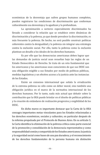 - 90 -
económicas de la desventaja que sufren grupos humanos completos,
pueden registrarse las condiciones de discriminación que conforman
culturalmente esa desventaja y la agudizan y la profundizan.
La aproximación a sectores especialmente discriminados ha
llevado a considerar la relación que se establece entre dinámicas de
discriminación y la pobreza, ya que donde prevalece la discriminación, es
más frecuente la pobreza. De hecho, no será posible construir políticas
coherentes contra la desigualdad y la pobreza sin integrar una estrategia
contra la exclusión social. Por ello, tanto la pobreza como la exclusión
plantean un desafío a los ideales de los derechos humanos.
Es por ello que las democracias americanas deben lograr que
las demandas de justicia social sean resueltas bajo las reglas de un
Estado Democrático de Derecho. Se trata de un reto fundamental que
los americanos y las americanas sean conscientes de que sus DESC son
una obligación exigible a sus Estados por medio de políticas públicas,
medidas legislativas y un efectivo acceso a la justicia ante las instancias
de los Estados.
Existe un consenso internacional que señala la erradicación
de la extrema pobreza no sólo como un deber moral, sino también una
obligación jurídica en el marco de la normativa internacional de los
derechos humanos. Por lo tanto, nada más actual que debatir sobre la
contribución que la OEA puede brindar en el diseño de políticas públicas
y la creación de estándares de realización progresiva y exigibilidad de los
DESC.
En dicho marco es importante destacar que la Carta de la OEA
consagra importantes metas vinculantes para los Estados relacionadas a
los derechos económicos, sociales y culturales, en particular después de
la reforma propulsada por el Protocolo de Buenos Aires. En su artículo 3,
la Carta identifica la eliminación de la pobreza crítica como parte esencial
de la promoción y consolidación de la democracia representativa y como
responsabilidadcomúnycompartidadelosEstadosamericanos;lajusticia
y la seguridad social como bases de una paz duradera; y el reconocimiento
de los derechos fundamentales de la persona humana sin distinción
 