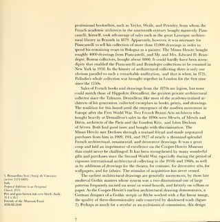 professional booksellers, such as Taylor, Weale,              and   Priestley,   from        whom   the
                                                  French academic architects         in the    nineteenth century bought massively. Pian-
                                                  castelli, himself,   took advantage of sales such as the great Lavergne architec-
                                                  tural library in Brussels in 1879. Apparently, however,        it was necessary for

                                                  Piancastelli to   sell his   collection of   more than 12,000 drawings in order to
                                                  spend   his   remaining years    in   Bologna as a   painter.       The Misses Hewitt bought
                                                  roughly 4000 drawings from Piancastelli, and Mr. and Mrs.                   Edward D. Bran-
                                                  degee, Boston collectors, bought about 8000.             It   could hardly have been seren-
                                                  dipity that enabled the Piancastelli          and Brandegee         collections to be reunited in
                                                  New   York    in 1938. In the history of architectural collecting there                 is   only one
                                                  obvious parallel to such a remarkable unification, and that                      is   when,   in 1721,
                                                  Palladio's    whole collection was brought together            in   London       for the first time
                                                  since the 1550s.
                                                      Sales of French books       and drawings from the 1870s are             legion, but         none
                                                  could match those of Hippolyte Destailleur, the greatest private architectural
                                                  collector since the   Talmans. Destailleur,       like   most of the academy-trained                ar-
                                                  chitects of his generation, collected        exemplars    in books, prints,           and drawings.
                                                  The                                    emergence of the modern movement in
                                                        tradition for this lasted until the
                                                  Europe after the First World War. Two French Beaux-Arts architects who
                                                  bought heavily at Destailleur's sales in the 1890s were Mewes, of Mewes and
                                                  Davis, architects of the Paris and the London Ritz, and Leon Decloux
                                                  of Sevres. Both had good taste and bought with discrimination. The
                                                  Misses Hewitt met Decloux through a mutual friend and made negotiated
                                                  purchases from him in 1909, 1911, and 1927 of nearly a thousand splendid
                                                  French architectural, ornamental, and decorative drawings. It was a great
                                                  coup and laid an imprimatur of excellence on the Cooper-Hewitt Museum
                                                  that could never be challenged. It has been strengthened by many wonderful
                                                  gifts and purchases since the Second World War, especially during the period of

                                                  vigorous international architectural collecting in the 1950s and 1960s, as well
                                                  as by additions of drawings for the theater, for costume, for decorative arts, for
                                                  wallpapers, and for fabrics. The stimulus of acquisition has never ceased.
3.   Bernardino Sozi      (Sotij) di   Vincenzo       The earliest architectural drawings are generally anonymous, by those late
(active 1573-1603)
                                                  medieval Gothic masters whose system was a two-dimensional one of large
Italy
Proposed Additions   to   an Octagonal
                                                  patterns frequently incised on stone or wood boards, and latterly on vellum or
Church, 1573                                      paper. As the Cooper-Hewitt's earliest architectural drawing demonstrates, a
Pen and grav-brown ink over black chalk;
                                                  German designer of a Gothic steeple or fleche worked with a flat linear image,
35.1 x 26.7
Friends of the   Museum Fund                      the quality of three-dimensionality only conveyed by shadowed wash (figure
1938-88-2648                                      2). Perhaps as much for a secular as an ecclesiastical commission, this design
 