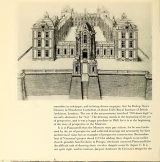 resembles in technique, and in being       drawn on    paper, that for Bishop West's
                                  Chantry   inWinchester Cathedral, of about 1520 (Royal Institute of British
                                  Architects, London). The use of the measurement inscribed "200 shoes high" is
                                  an early alternative for "feet." The drawing stands at the beginning of the art
                                  of perspective,   and   it   was a happy purchase   in 1960, for   it is   at the beginning

                                  of the story of perspective in the     Museum.
                                     It is to   Piancastelli that the   Museum must pay      tribute, for he     was   fascin-

                                  ated by the art of perspective and collected drawings         not necessarily for their
                                  architectural value but as examples of perspective construction. Bernardino
                                  Sozi di Vincenzo's project dated 1573 for adding three chapels to an earlier
                                  church, possibly San Ercolano in Perugia, obviously attracted Piancastelli for
                                  the difficult task of drawing three circular chapels correctly (figure 3). It is
                                  not quite right,   and in contrast, Jacques Androuet du Cerceau's design for the



*'•'"•-""-*•"••"-'
                     S_!   L3JL
 