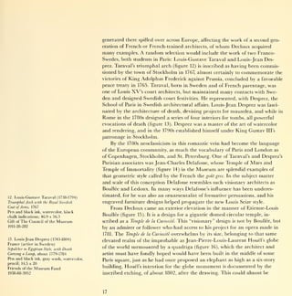 generated there spilled over across Europe, affecting the work of a second gen-
                                                  eration of French or French-trained architects, of  whom Decloux acquired
                                                  many      examples.   A random       would include the work of two Franco-
                                                                                      selection
                                                  Swedes, both students in Paris: Louis-Gustave Taraval and Louis- Jean Des-
                                                  prez. Taraval's triumphal arch (figure 12) is inscribed as having been commis-
                                                  sioned by the town of Stockholm in 1767, almost certainly to commemorate the
                                                  victories of King Adolphus Frederick against Prussia, concluded by a favorable
                                                  peace treaty in 1765. Taraval, born in Sweden and of French parentage, was
                                                  one of Louis XV's court architects, but maintained many contacts with Swe-
                                                  den and designed Swedish court festivities. He represented, with Desprez, the
                                                  School of Paris in Swedish architectural affairs. Louis-Jean Desprez was fasci-
                                                  nated by the architecture of death, devising projects for mausolea, and while in
                                                  Rome      in the 1780s   designed a    series of four interiors for   tombs,   all   powerful
                                                  evocations of death (figure         13).   Desprez was a master of the art of watercolor
                                                  and rendering, and       in the 1790s established himself       under King Gustav             Ill's

                                                  patronage     in   Stockholm.
                                                       By                                               had become the language
                                                            the 1780s neoclassicism in this romantic vein
                                                  of the European community, as              much                  and London as
                                                                                                    the vocabulary of Paris
                                                  of Copenhagen, Stockholm, and St. Petersburg. One of Taraval's and Desprez 's
                                                  Parisian associates was Jean-Charles Delafosse, whose Temple of Mars and
                                                  Temple of Immortality (figure 14) in the Museum are splendid examples of
                                                  that geometric style called by the French the gout grec. In the subject matter
                                                  and scale of this conception Delafosse resembles such visionary architects as
                                                  Boullee and Ledoux. In many ways Delafosse's influence has been underes-

12.   Louis-Gustave Taraval (1738-1794)           timated, for he was also an ornamentalist of formative persuasions, and his
Triumphal Arch with the Royal Swedish             engraved furniture designs helped propagate the new Louis Seize                      style.
Coat of Arms, 1767                                     From Decloux came an           exterior elevation in the   manner     of Etienne-Louis
Pen and black       ink, watercolor, black
chalk indications; 46.9 x 56.3
                                                  Boullee (figure     15). It is   a design for a gigantic   domed     circular temple, in-
Gift of   The Council       of the    Museum      scribed as a Temple de     la Cunosite.                     is not by Boullee, but
                                                                                              This "visionary" design
1911-28-282
                                                  by an admirer or follower who had access to his project for an opera made in
                                                  1781. The Temple de la Curiosite overwhelms by its size, belonging to that same
13. Louis-Jean Desprez (1743-1804)
                                                  elevated realm of the improbable as Jean-Pierre-Louis-Laurent Houel's globe
France (active in Sweden)
Sepulcher   in   Egyptian   Style,   with Death
                                                  of the world surmounted by a quadriga (figure 16), which the architect and
Carrying a Lamp,  about 1779-1784                 artist must have fondly hoped would have been built in the middle of some
Pen and black ink, gray wash, watercolor,         Paris square, just as     he had once proposed an elephant as high as a six-story
pencil; 14.5 x 20
Friends of the      Museum Fund                   building. Houel's intention for the globe           monument    is   documented by            the
1938-88-3952                                      inscribed etching, of about 1802, after the drawing. This could almost be




                                                  17
 