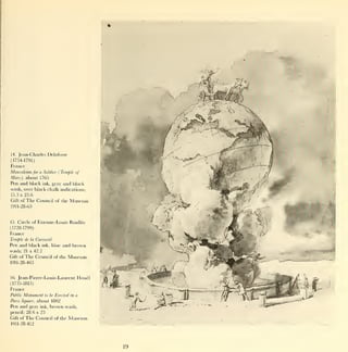 14.   Jean-Charles Delafosse
(1734-1791)
France
Mausoleum for a Soldier ( Temple of
Mars), about 1765
Pen and black ink, gray and black
wash, over black chalk indications;
15.3 x 23.6
Gift of   The Council        of the    Museum
1911-28-63



15.   Circle of Etienne-Louis Boullee
(1728-1799)
France
Temple de   la   Cunosite
Pen and black  ink, blue and brown
wash; 21 x 42.2
Gift of The Council of the Museum
1911-28-463



16.   Jean-Pierre-Louis-Laurent Houel
(1735-1813)
France
Public Monument      to be   Erected   in a

Paris Square,    about 1802
Pen and gray       ink,   brown wash,
pencil;   28.6x23
Gift of   The Council        of the   Museum
1911-28-412




                                                19
 