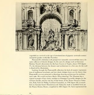 regarded as a revival in the age of neoclassicism of gigantic sixteenth-century
mannerist garden works          like Pratolino.

       Piancastelli's obsession with perspective naturally       converted him into a           fa-

natic collector of theater designs. In the case of a design such as Giovanni
Battista Natali's decoration for the       Law    Courts at Naples, about 1750 (figure
17),   the division between the theater      and architecture     is    a fine one, for the wall
is   dissolved by illusionism.
       Looking through the Piancastelli collection the lack of massive representa-
tion of traditional neoclassicand late classic designs bears out the theory that
Piancastelli was not attracted to drawings showing architecture for architec-
ture's sake. He would not have liked a Wren drawing! The Museum has a

typical example of late classic astylism in Giuseppe Lucatelli's designs for the
entrance facade, and for one bay of the boxes, of the Teatro Vaccai at Tolen-
tino, Italy, built for Philip,    Cardinal Carandini, in 1790 (figure            18),   or   much
later in   Antonio   Sarti's   Manifattura dei Tabacchi, built          to   modified form on
the Piazza Mastai,     Rome, completed       in   1863 (figure   19).   Sarti represented the




20
 