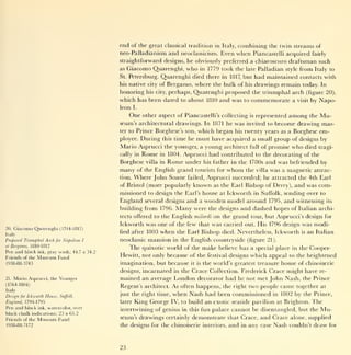 end of the great        classical tradition in Italy,     combining the twin streams of
                                                   neo-Palladianism and neoclassicism. Even                 when     Piancastelli acquired fairly
                                                   straightforward designs, he obviously preferred a chiaroscuro draftsman such
                                                   as    Giacomo Quarenghi, who  in 1779 took the late Palladian style from Italy to
                                                   St.             Quarenghi died there in 1817, but had maintained contacts with
                                                         Petersburg.
                                                   his native city of Bergamo, where the bulk of his drawings remain today. In
                                                   honoring his city, perhaps, Quarenghi proposed the triumphal arch (figure 20),
                                                   which has been dated to about 1810 and was to commemorate a visit by Napo-
                                                   leon    I.

                                                         One      other aspect of Piancastelli's collecting         is   represented    among      the   Mu-
                                                   seum's architectural drawings. In 1871 he was invited to become drawing mas-
                                                   ter to       Prince Borghese's son, which began his twenty years as a Borghese em-
                                                   ployee.  During this time he must have acquired a small group of designs by
                                                   Mario Asprucci the younger, a young architect full of promise who died tragi-
                                                   cally in Rome in 1804. Asprucci had contributed to the decorating of the
                                                   Borghese villa in Rome under his father in the 1780s and was befriended by
                                                   many of the English grand tourists for whom the villa was a magnetic attrac-
                                                   tion. Where John Soane failed, Asprucci succeeded; he attracted the 4th Earl
                                                   of Bristol (more popularly known as the Earl Bishop of Derry), and was com-
                                                   missioned to design the Earl's house at Ickworth in Suffolk, sending over to
                                                   England         several designs   and  a wooden model around 1795, and witnessing its
                                                   building from 1796.           Many   were the designs and dashed hopes of Italian archi-
                                                   tects offered to the       English milordi on the grand tour, but Asprucci's design for
                                                   Ickworth was one of the few that was carried out. His 1796 design was modi-
20.   Giacomo Quarenghi           (1744-1817)
Italy
                                                   fied after      1803   when   the Earl Bishop died. Nevertheless, Ickworth                is   an Italian
Proposed Triumphal      A rch   for   Napoleon I   neoclassic       mansion   in the   English countryside (figure 21          ).


     Bergamo, 1810-1812
at
                                                         The      quixotic world of the        make   believe has a special place in the Cooper-
Pen and black     ink,   gray wash; 44.7 x 34.2
Friends of the   Museum Fund                       Hewitt, not only because of the festival designs which appeal to the heightened
1938-88-3743                                       imagination, but because       the world's greatest treasure house of chinoiserie
                                                                                       it is

                                                   designs, incarnated in the Crace Collection. Frederick Crace might have re-
21.   Mario Asprucci, the Younger                  mained an average London decorator had he not met John Nash, the Prince
(1764-1804)
                                                   Regent's architect. As often happens, the right two people came together at
Italy
Design   for Ickworth   House, Suffolk,            just the right time,       when Nash had been commissioned                  in 1802    by the Prince,
England, 1794-1795                                 later    King George       IV, to build     an exotic seaside pavilion           at Brighton.   The
Pen and black     ink, watercolor,         over    intertwining of genius in this fun palace cannot be disentangled, but the                             Mu-
black chalk indications; 23 x 65.2
Friends of the   Museum Fund                       seum's drawings certainly demonstrate that Crace, and Crace alone, supplied
1938-88-7172                                       the designs for the chinoiserie interiors,            and   in   any case Nash couldn't draw            for




                                                   23
 