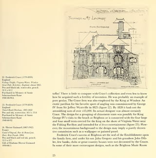 22.   Frederick Crace (1779-1859)
England
Fishing Temple, Virginia Water, Windsor
Great Park, Berkshire, England,    about 1825
Pen and black     ink, watercolor, pencil;                  L-
32.2 x 42.2
Purchased in Memory of Annie
                                                toffee!There is little to compare with Crace 's collection and even less to know
Schermerhorn Kane
1948-40-96A                                     how he acquired such a fertility of invention. He was probably an example of
                                                pure genius. The Crace firm was also employed by the King at Windsor. An
23. Frederick    Crace (1779-1859)              exotic pavilion for his favorite sport of angling was commissioned by George
England                                         IV from   Sir Jeffrey Wyatville in 1825 (figure 22). By 1828 it had cost the
Tented Beach Pavilions, 1815-1822
                                                astonishing sum of over £15,000. Its actual designer was almost certainly
Pen and ink, watercolor; 18.4 x 35.6
Purchased in Memory of Annie                    Crace. The design for a grouping of chinoiserie tents was possibly for King
Schermerhorn Kane                               George IV's visits to the beach at Brighton or is connected with the four large
1948-40-92
                                                and four small tents erected for the king on the shore of Virginia Water near
                                                the Fishing Pavilion and intended for al fresco entertainment (figure 23). How-
24.   Hector Guimard (1867-1942)                ever, the mountainous background to the design may imply a purely decora-
France
                                                tive commission such as a wallpaper or painted panel.
Castel d'Orgeval, Pare de Beausejour,
Paris:   Rear Facade, 1904                           Frederick Crace's success at Brighton set the seal of the Establishment upon
Pen and black and red        ink, pencil;
                                                the family firm, and under his son John Gregory and his grandson John Dib-
53.3 x 47.7
                                                lee, few banks, clubs or great country houses were not decorated by the Craces.
Gift of   Madame    Hector Guimard
1950-66-5                                       In some of their more extravagant designs, such as the Brighton Music Room




                                                25
 