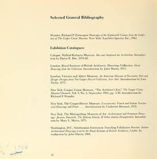Selected General Bibliography




Wunder, Richard        P.   Extravagant Drawings of the Eighteenth Century from the Collec-
tion   of The Cooper Union Museum.      New York: Lambert-Spector, Inc., 1962.


Exhibition Catalogues:

Cologne, Wallraf-Richartz Museum.             Idee und Anspruch der Architektur,   Introduc-
tion by Elaine E. Dee, 1979-80.


London, Royal       Institute of British Architects:    Drawings Collection.       Great
Drawings from     the Collection.   Introduction by John Harris, 1972.


London, Victoria and Albert Museum. An American Museum                    of Decorative Arts and
Design: Designs from The Cooper-Hewitt Collection,       New   York.   Introduction by Lisa
Taylor, 1973.


New York, Cooper Union Museum. "The Architect's Eye," The Cooper Union
Museum Chronicle, Vol. 3, No. 4, September 1962, pp. 3-48. Introduction by
Richard P. Wunder.


New      York, The Cooper-Hewitt Museum. Crosscurrents: French and Italian Neoclas-
sical   Drawings and Prints .... Introduction by Catherine Bernard, 1978.


New     York,   The Metropolitan Museum          of Art. Architectural and Ornament Draw-
ings: Juvarra,            The Bibiena Family,
                 Vanvitelli,                       &  Other Italian Draughtsmen. Introduc-
tion    by Mary   L. Myers, 1975.


Washington, D.C., Smithsonian Institution Traveling Exhibition Service. Italian
Architectural Drawings Lent by the Royal Institute of British Architects, London. In-
troduction by John Harris, 1966.




32
 