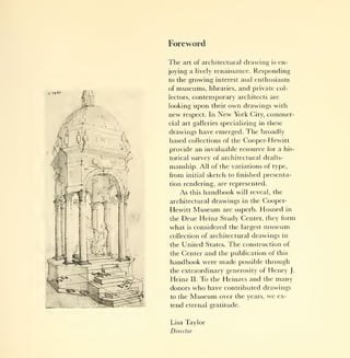 Foreword

The   art of architectural      drawing   is   en-
joying a lively renaissance. Responding
to the  growing interest and enthusiasm
of museums, libraries, and private col-
lectors, contemporary architects are

looking upon their own drawings with
new respect. In New York City, commer-
cial art galleries specializing in these
drawings have emerged. The broadly
based collections of the Cooper-Hewitt
provide an invaluable resource for a his-
torical survey of architectural drafts-
manship. All of the variations of type,
from     initial   sketch to finished presenta-
tion rendering, are represented.
      As   this   handbook   will reveal, the
architectural drawings in the Cooper-
Hewitt      Museum      are superb.   Housed     in

theDrue Heinz Study Center, they form
what is considered the largest museum
collection of architectural drawings in
the United States.        The   construction of
the Center and the publication of this
handbook were made possible through
the extraordinary generosity of Henry J.
Heinz II. To the Heinzes and the many
donors     who have     contributed drawings
to the     Museum      over the years,   we    ex-
tend eternal gratitude.


Lisa Taylor
Director
 